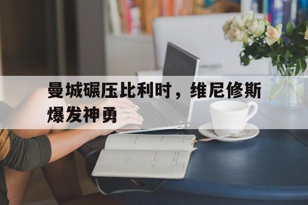 黑白直播网-曼城碾压比利时，维尼修斯爆发神勇的简单介绍